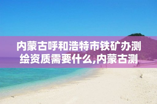 内蒙古呼和浩特市铁矿办测绘资质需要什么,内蒙古测绘资质代办