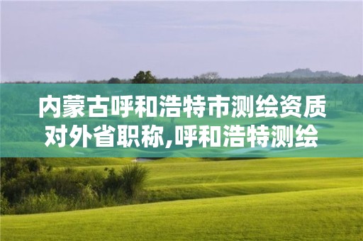 内蒙古呼和浩特市测绘资质对外省职称,呼和浩特测绘局电话