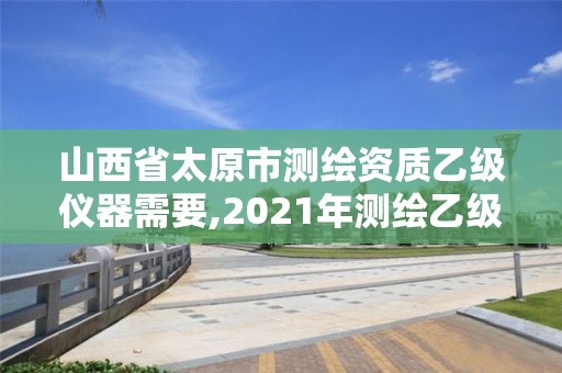 山西省太原市测绘资质乙级仪器需要,2021年测绘乙级资质办公申报条件