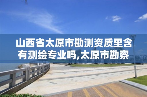 山西省太原市勘测资质里含有测绘专业吗,太原市勘察测绘院属于哪里管。