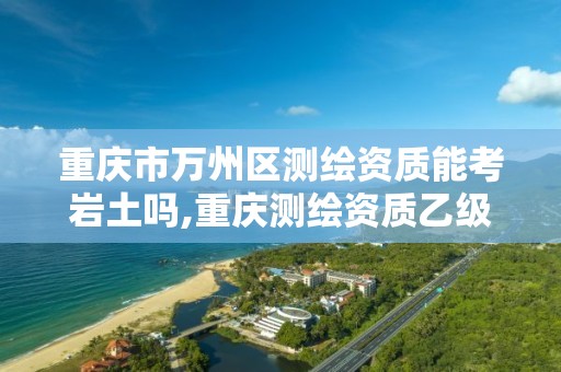 重庆市万州区测绘资质能考岩土吗,重庆测绘资质乙级申报条件