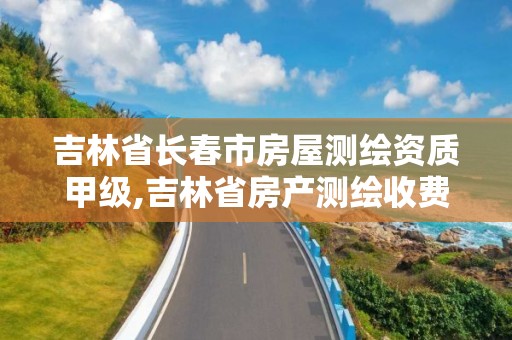 吉林省长春市房屋测绘资质甲级,吉林省房产测绘收费标准2019