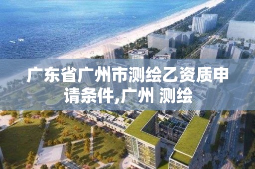 广东省广州市测绘乙资质申请条件,广州 测绘