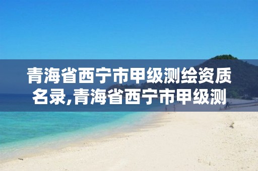 青海省西宁市甲级测绘资质名录,青海省西宁市甲级测绘资质名录公示