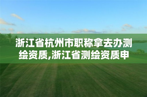 浙江省杭州市职称拿去办测绘资质,浙江省测绘资质申请需要什么条件