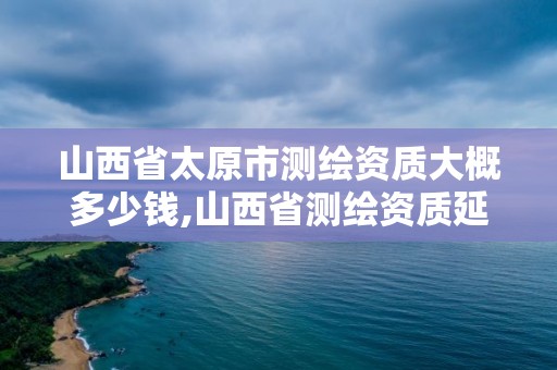 山西省太原市测绘资质大概多少钱,山西省测绘资质延期公告。