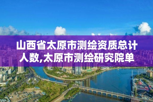 山西省太原市测绘资质总计人数,太原市测绘研究院单位怎么样