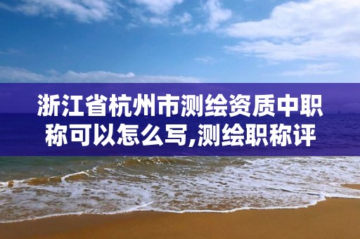 浙江省杭州市测绘资质中职称可以怎么写,测绘职称评审。