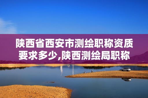 陕西省西安市测绘职称资质要求多少,陕西测绘局职称评审