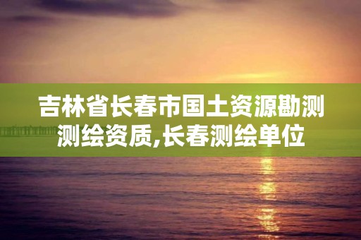 吉林省长春市国土资源勘测测绘资质,长春测绘单位