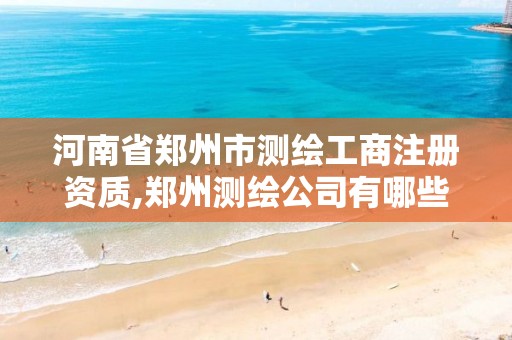 河南省郑州市测绘工商注册资质,郑州测绘公司有哪些是正规的