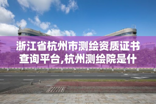 浙江省杭州市测绘资质证书查询平台,杭州测绘院是什么单位。