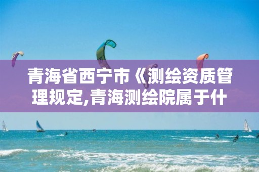 青海省西宁市《测绘资质管理规定,青海测绘院属于什么单位