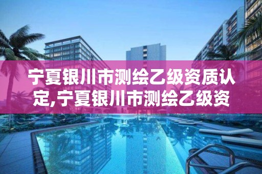 宁夏银川市测绘乙级资质认定,宁夏银川市测绘乙级资质认定公示名单