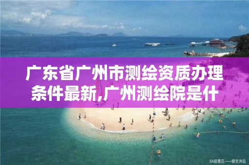 广东省广州市测绘资质办理条件最新,广州测绘院是什么单位