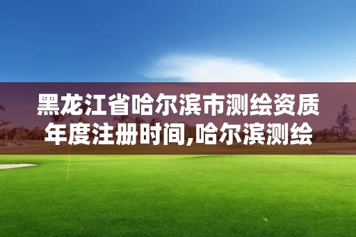 黑龙江省哈尔滨市测绘资质年度注册时间,哈尔滨测绘地理信息局