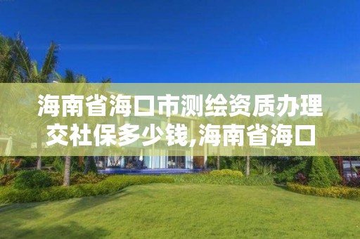 海南省海口市测绘资质办理交社保多少钱,海南省海口市测绘资质办理交社保多少钱一年。