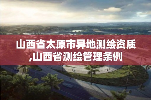 山西省太原市异地测绘资质,山西省测绘管理条例