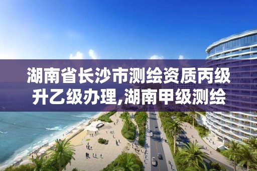 湖南省长沙市测绘资质丙级升乙级办理,湖南甲级测绘资质单位名录。