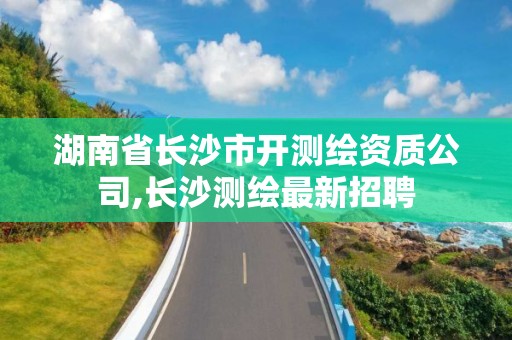 湖南省长沙市开测绘资质公司,长沙测绘最新招聘