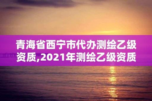 青海省西宁市代办测绘乙级资质,2021年测绘乙级资质