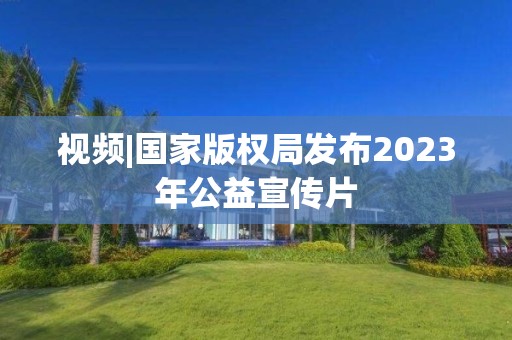 视频|国家版权局发布2023年公益宣传片