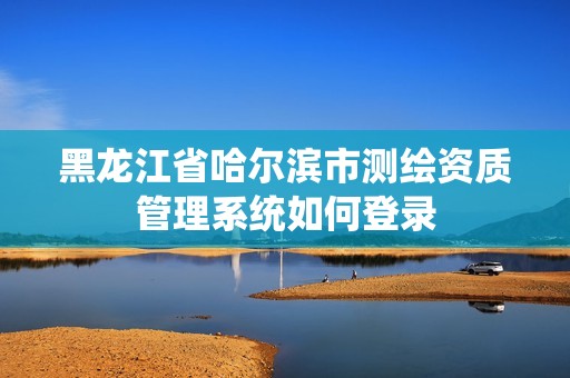 黑龙江省哈尔滨市测绘资质管理系统如何登录