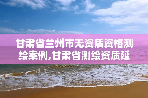 甘肃省兰州市无资质资格测绘案例,甘肃省测绘资质延期公告