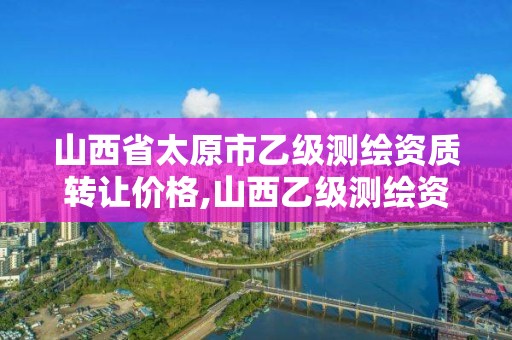 山西省太原市乙级测绘资质转让价格,山西乙级测绘资质单位。