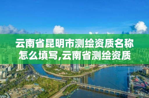 云南省昆明市测绘资质名称怎么填写,云南省测绘资质证书延期公告