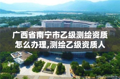 广西省南宁市乙级测绘资质怎么办理,测绘乙级资质人员条件。