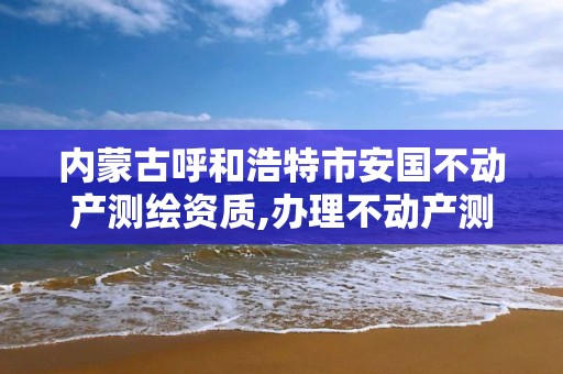 内蒙古呼和浩特市安国不动产测绘资质,办理不动产测绘资质需要什么条件