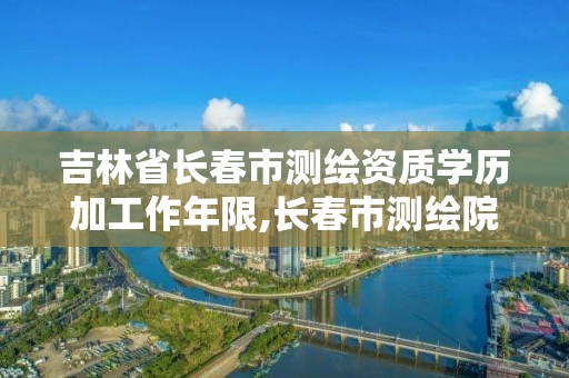 吉林省长春市测绘资质学历加工作年限,长春市测绘院属于什么单位。