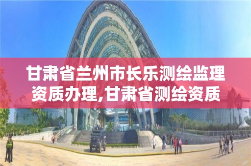 甘肃省兰州市长乐测绘监理资质办理,甘肃省测绘资质单位