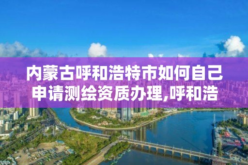 内蒙古呼和浩特市如何自己申请测绘资质办理,呼和浩特测绘局电话。