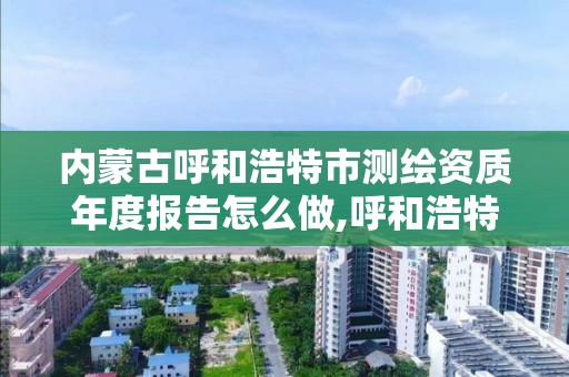 内蒙古呼和浩特市测绘资质年度报告怎么做,呼和浩特测绘局属于什么单位管理。