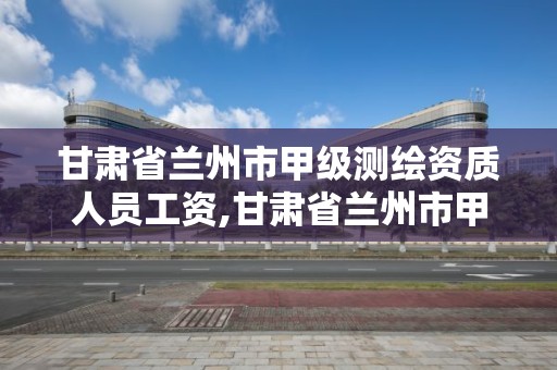 甘肃省兰州市甲级测绘资质人员工资,甘肃省兰州市甲级测绘资质人员工资多少钱。