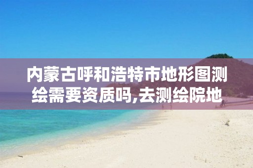 内蒙古呼和浩特市地形图测绘需要资质吗,去测绘院地形图需要什么资料。