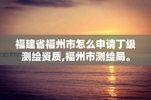 福建省福州市怎么申请丁级测绘资质,福州市测绘局。