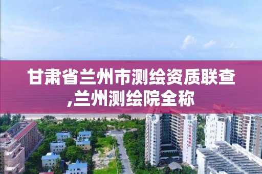 甘肃省兰州市测绘资质联查,兰州测绘院全称