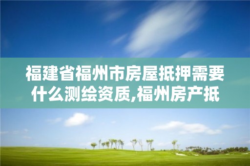 福建省福州市房屋抵押需要什么测绘资质,福州房产抵押登记在哪里办理。