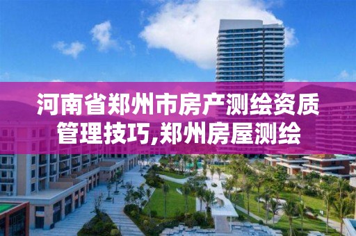 河南省郑州市房产测绘资质管理技巧,郑州房屋测绘