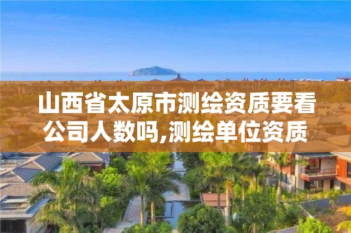 山西省太原市测绘资质要看公司人数吗,测绘单位资质要求。