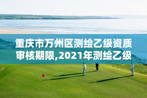 重庆市万州区测绘乙级资质审核期限,2021年测绘乙级资质申报制度