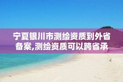 宁夏银川市测绘资质到外省备案,测绘资质可以跨省承接业务吗