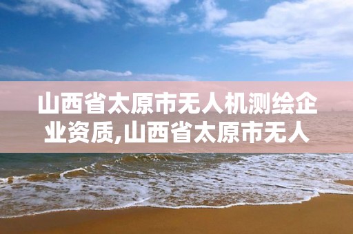 山西省太原市无人机测绘企业资质,山西省太原市无人机测绘企业资质公示。