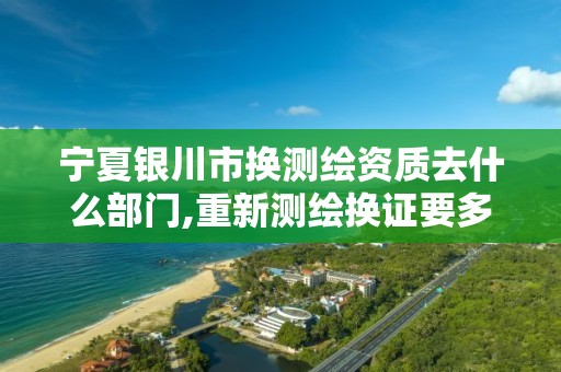 宁夏银川市换测绘资质去什么部门,重新测绘换证要多少钱。