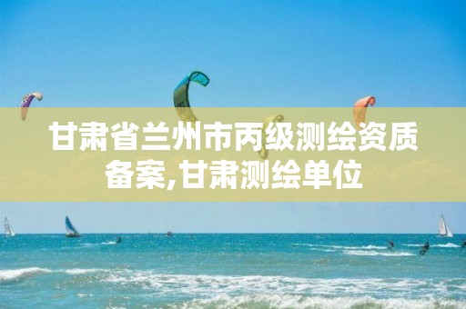 甘肃省兰州市丙级测绘资质备案,甘肃测绘单位