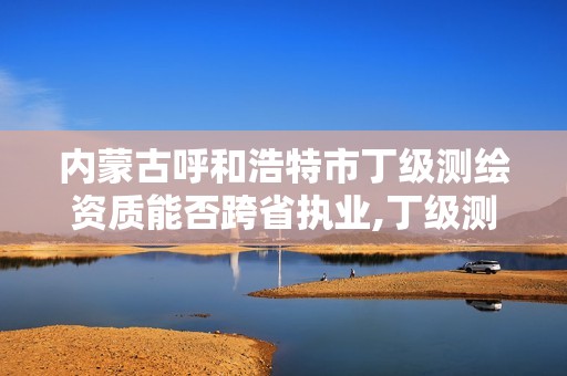 内蒙古呼和浩特市丁级测绘资质能否跨省执业,丁级测绘资质可直接转为丙级了。