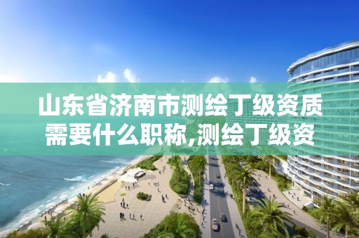 山东省济南市测绘丁级资质需要什么职称,测绘丁级资质业务范围。